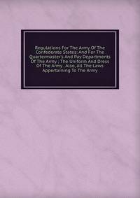 Regulations For The Army Of The Confederate States: And For The Quartermaster's And Pay Departments Of The Army ; The Uniform And Dress Of The Army . Also, All The Laws Appertaining To The Army