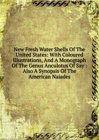 New Fresh Water Shells Of The United States: With Coloured Illustrations, And A Monograph Of The Genus Anculotus Of Say : Also A Synopsis Of The American Naiades