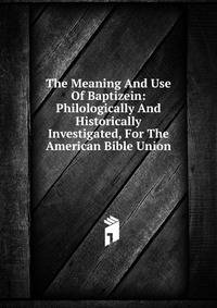 The Meaning And Use Of Baptizein: Philologically And Historically Investigated, For The American Bible Union
