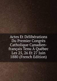 Actes Et Deliberations Du Premier Congres Catholique Canadien-francais Tenu A Quebec Les 25, 26 Et 27 Juin 1880 (French Edition)