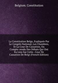 La Constitution Belge, Expliquee Par Le Congres National, Les Chambres, Et La Cour De Cassation, Ou Compte-rendu Des Debats Qui Ont Eu Lieu Sur Cette . Cour De Cassation De Belgi (French Edition)