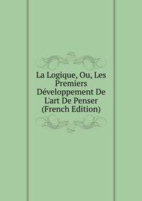 La Logique, Ou, Les Premiers D?veloppement De L'art De Penser (French Edition)