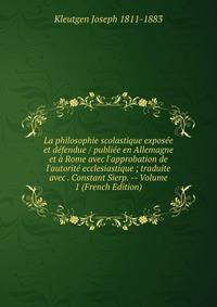 La philosophie scolastique expos?e et d?fendue / publi?e en Allemagne et ? Rome avec l'approbation de l'autorit? ecclesiastique ; traduite avec . Constant Sierp. -- Volume 1 (French Edition)