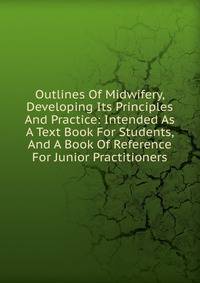 Outlines Of Midwifery, Developing Its Principles And Practice: Intended As A Text Book For Students, And A Book Of Reference For Junior Practitioners