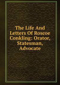The Life And Letters Of Roscoe Conkling: Orator, Statesman, Advocate.