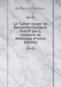 Le "Cahier rouge" de Benjamin Constant. Publi? par L. Constant de Rebecque (French Edition)