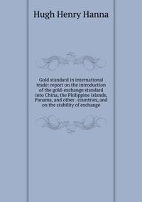 Gold standard in international trade: report on the introduction of the gold-exchange standard into China, the Philippine Islands, Panama, and other . countries, and on the stability of exchange