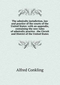 The admiralty jurisdiction, law and practice of the courts of the United States: with an appendix, containing the new rules of admiralty practice . the Circuit and District of the United States