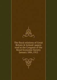 The fiscal relations of Great Britain &amp; Ireland: papers read at the Congress of the Royal Economic Society January 10th, 1912