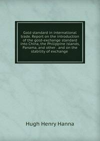 Gold standard in international trade. Report on the introduction of the gold-exchange standard into China, the Philippine islands, Panama, and other . and on the stability of exchange .