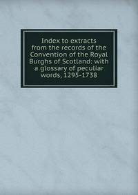 Index to extracts from the records of the Convention of the Royal Burghs of Scotland: with a glossary of peculiar words, 1295-1738