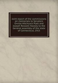 Joint report of the commissions on memorials to Senators Orville Hitchcock Platt and Joseph Roswell Hawley to the General assembly of the state of Connecticut, 1915