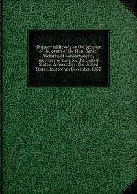 Obituary addresses on the occasion of the death of the Hon. Daniel Webster, of Massachusetts, secretary of state for the United States: delivered in . the United States, fourteenth December, 1852