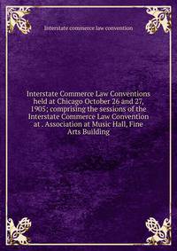 Interstate Commerce Law Conventions held at Chicago October 26 and 27, 1905; comprising the sessions of the Interstate Commerce Law Convention at . Association at Music Hall, Fine Arts Building