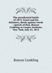 The presidential battle of 1872: Grant and his defamers, deeds against words ; speech of Hon. Roscoe Conkling at Cooper Institute, New York, July 23, 1872