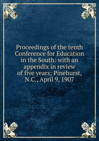 Proceedings of the tenth Conference for Education in the South: with an appendix in review of five years; Pinehurst, N.C., April 9, 1907