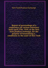 Report of proceedings of a conference (of various interests) held April 27th, 1910, at the New York produce exchange, for the purpose of formulating a . conditions in the state of New York