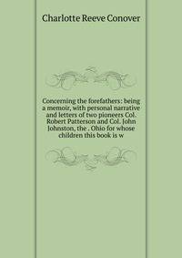 Concerning the forefathers: being a memoir, with personal narrative and letters of two pioneers Col. Robert Patterson and Col. John Johnston, the . Ohio for whose children this book is w