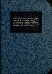 Proceedings of a Conference on the relation of the federal government to education. Installation of David Kinley as president of the University of Illinois, December 1 and 2, 1921 .