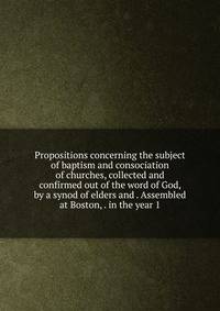Propositions concerning the subject of baptism and consociation of churches, collected and confirmed out of the word of God, by a synod of elders and . Assembled at Boston, . in the year 1