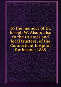 To the memory of Dr. Joseph W. Alsop; also to the trustees and local trustees, of the Connecticut hospital for insane, 1868