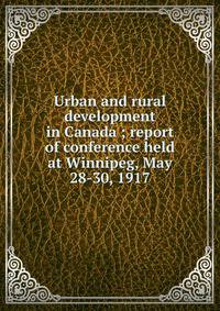 Urban and rural development in Canada ; report of conference held at Winnipeg, May 28-30, 1917