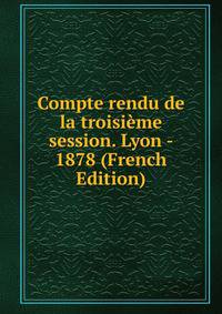 Compte rendu de la troisieme session. Lyon - 1878 (French Edition)