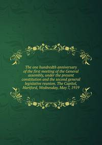 The one hundredth anniversary of the first meeting of the General assembly, under the present constitution and the second general legislative reunion. The Capitol, Hartford, Wednesday, May 7, 1919