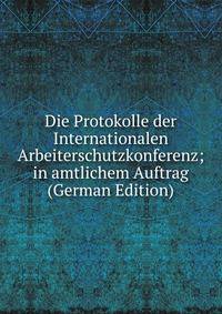 Die Protokolle der Internationalen Arbeiterschutzkonferenz; in amtlichem Auftrag (German Edition)