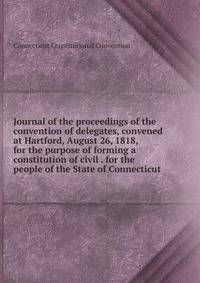 Journal of the proceedings of the convention of delegates, convened at Hartford, August 26, 1818, for the purpose of forming a constitution of civil . for the people of the State of Connecticut