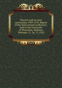 Church work in state universities 1909-1910. Report of the third annual conference . held at the University of Wisconsin, Madison, February 15, 16, 17, 1910