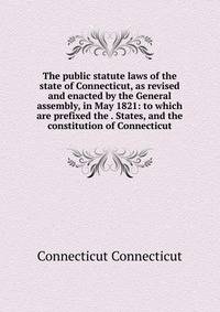 The public statute laws of the state of Connecticut, as revised and enacted by the General assembly, in May 1821: to which are prefixed the . States, and the constitution of Connecticut