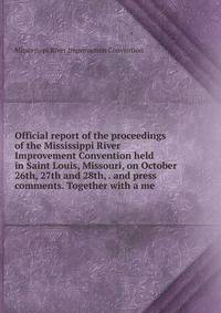 Official report of the proceedings of the Mississippi River Improvement Convention held in Saint Louis, Missouri, on October 26th, 27th and 28th, . and press comments. Together with a me