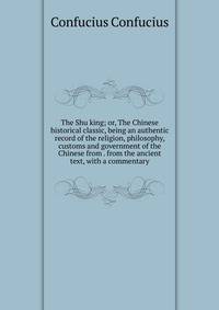 The Shu king; or, The Chinese historical classic, being an authentic record of the religion, philosophy, customs and government of the Chinese from . from the ancient text, with a commentary