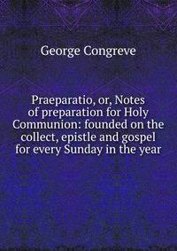 Praeparatio, or, Notes of preparation for Holy Communion: founded on the collect, epistle and gospel for every Sunday in the year