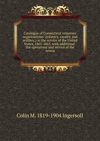Catalogue of Connecticut volunteer organizations: (infantry, cavalry, and artillery,) in the service of the United States, 1861-1865, with additional . the operations and service of the severa