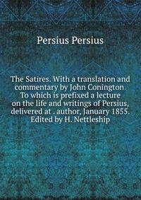 The Satires. With a translation and commentary by John Conington. To which is prefixed a lecture on the life and writings of Persius, delivered at . author, January 1855. Edited by H. Nettleship
