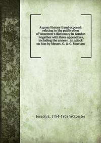 A gross literary fraud exposed: relating to the publication of Worcester's dictionary in London : together with three appendixes, including the answer . an attack on him by Messrs. G. &amp; C. Merriam