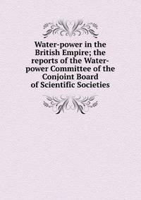 Water-power in the British Empire; the reports of the Water-power Committee of the Conjoint Board of Scientific Societies