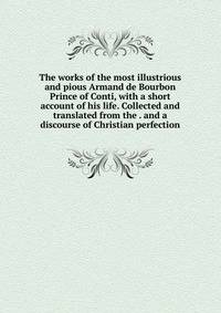 The works of the most illustrious and pious Armand de Bourbon Prince of Conti, with a short account of his life. Collected and translated from the . and a discourse of Christian perfection