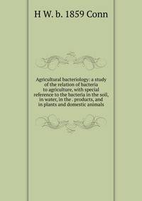 Agricultural bacteriology: a study of the relation of bacteria to agriculture, with special reference to the bacteria in the soil, in water, in the . products, and in plants and domestic animals