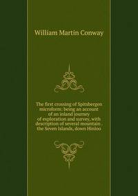 The first crossing of Spitsbergen microform: being an account of an inland journey of exploration and survey, with description of several mountain . the Seven Islands, down Hinloo
