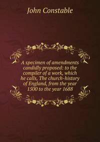 A specimen of amendments candidly proposed: to the compiler of a work, which he calls, The church-history of England, from the year 1500 to the year 1688