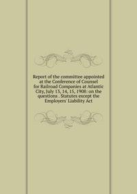Report of the committee appointed at the Conference of Counsel for Railroad Companies at Atlantic City, July 13, 14, 15, 1908: on the questions . Statutes except the Employers' Liability Act