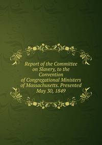 Report of the Committee on Slavery, to the Convention of Congregational Ministers of Massachusetts. Presented May 30, 1849