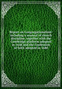 Report on Congregationalism: including a manual of church discipline, together with the Cambridge platform adopted in 1648 and the Confession of faith adopted in 1680