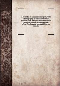 A calendar of Confederate papers, with a biblography of some Confederate publications; preliminary report of the Southern historical manuscripts . of the Confederate memorial literary society