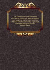 The German reformation of the nineteeth century, or, A sketch of the rise, progress, and present position of those who have recently separated . of Protestantism in Prussia, Austria, Bavar