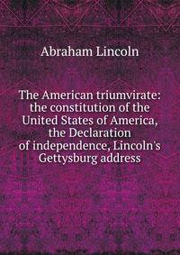 The American triumvirate: the constitution of the United States of America, the Declaration of independence, Lincoln's Gettysburg address