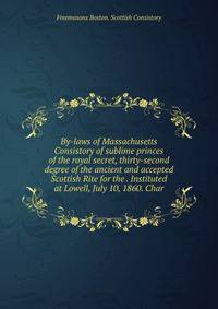 By-laws of Massachusetts Consistory of sublime princes of the royal secret, thirty-second degree of the ancient and accepted Scottish Rite for the . Instituted at Lowell, July 10, 1860. Char
